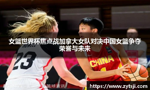 女篮世界杯焦点战加拿大女队对决中国女篮争夺荣誉与未来